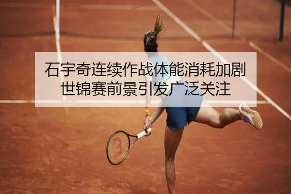 石宇奇连续作战体能消耗加剧 世锦赛前景引发广泛关注